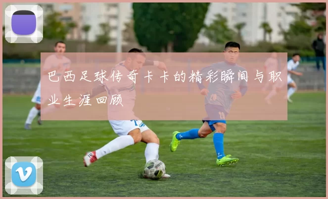 巴西足球传奇卡卡的精彩瞬间与职业生涯回顾