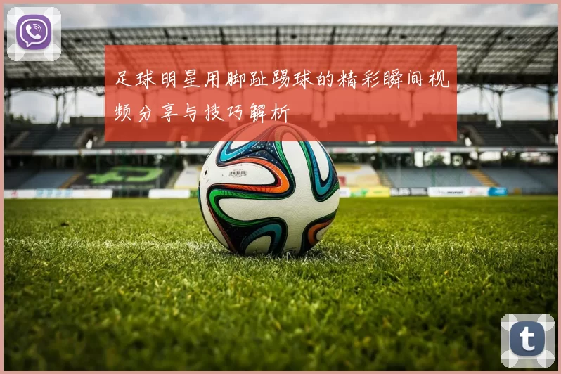 足球明星用脚趾踢球的精彩瞬间视频分享与技巧解析