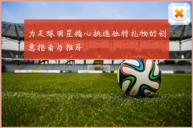 为足球明星精心挑选独特礼物的创意指南与推荐