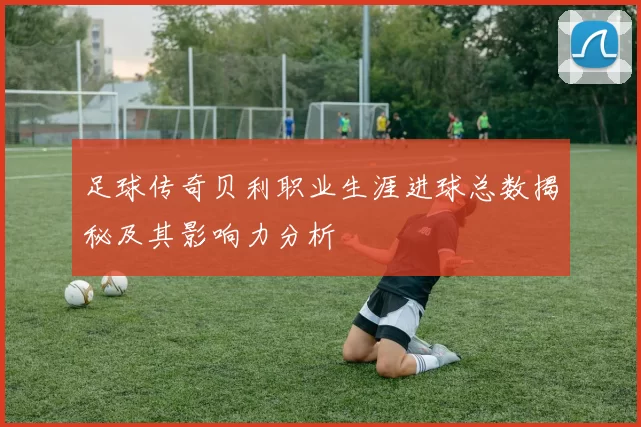 足球传奇贝利职业生涯进球总数揭秘及其影响力分析
