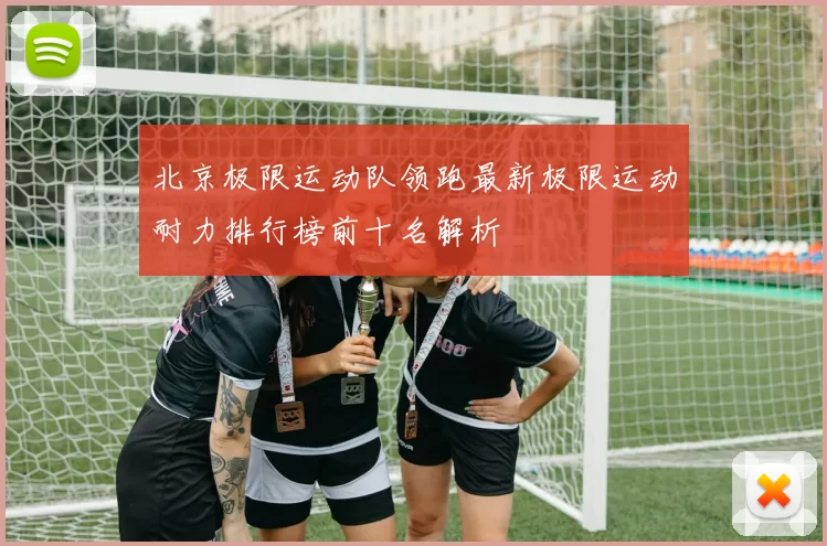 北京极限运动队领跑最新极限运动耐力排行榜前十名解析