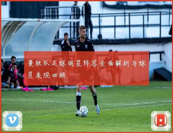 曼联队足球明星阵容全面解析与球员表现回顾