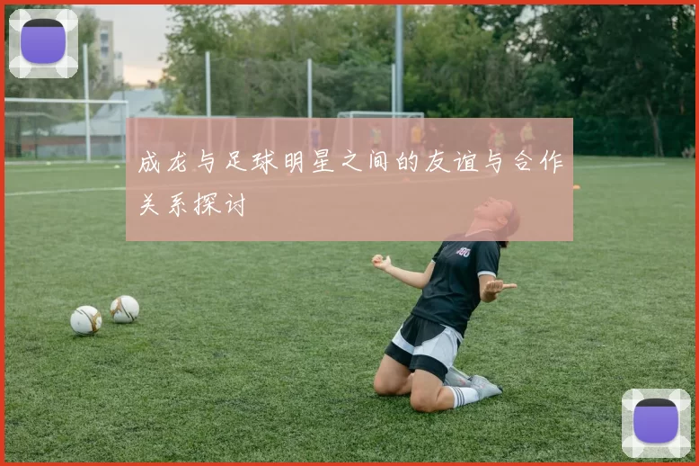 成龙与足球明星之间的友谊与合作关系探讨