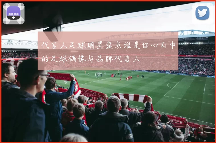 代言人足球明星盘点谁是你心目中的足球偶像与品牌代言人