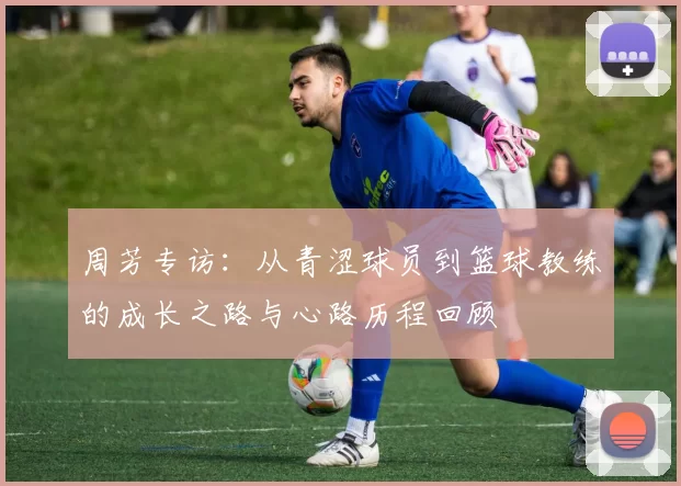 周芳专访：从青涩球员到篮球教练的成长之路与心路历程回顾