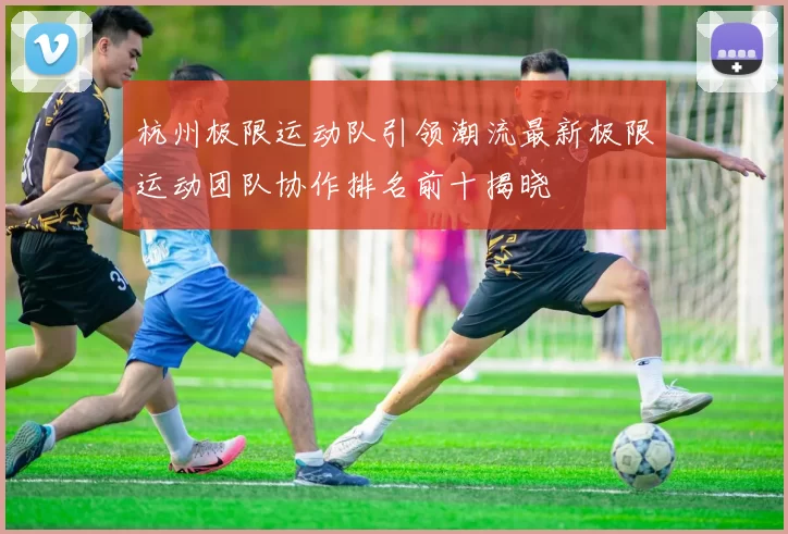 杭州极限运动队引领潮流最新极限运动团队协作排名前十揭晓