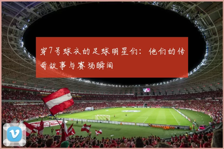 穿7号球衣的足球明星们：他们的传奇故事与赛场瞬间