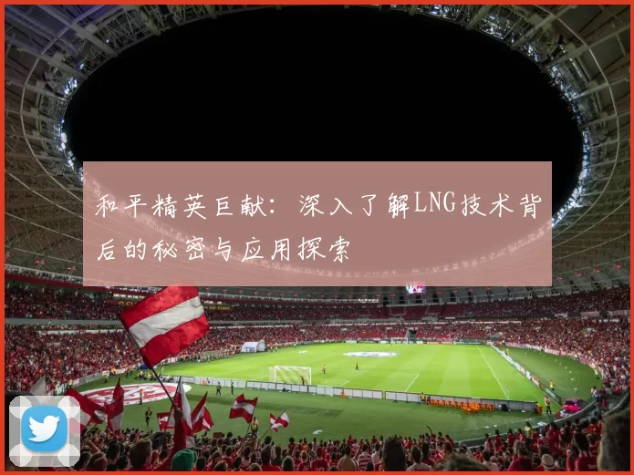 和平精英巨献：深入了解LNG技术背后的秘密与应用探索