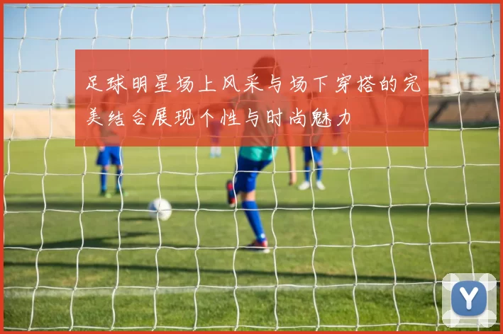 足球明星场上风采与场下穿搭的完美结合展现个性与时尚魅力