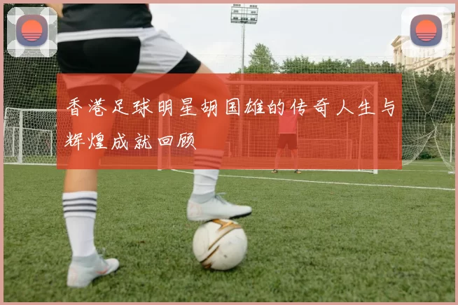 香港足球明星胡国雄的传奇人生与辉煌成就回顾