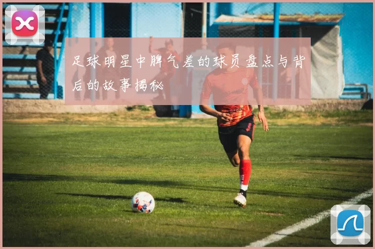足球明星中脾气差的球员盘点与背后的故事揭秘