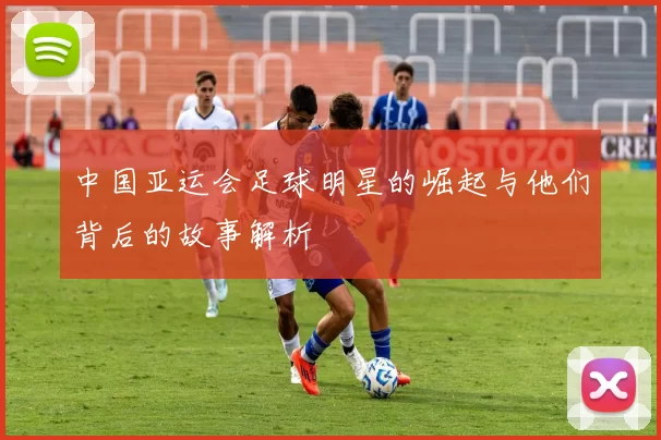中国亚运会足球明星的崛起与他们背后的故事解析