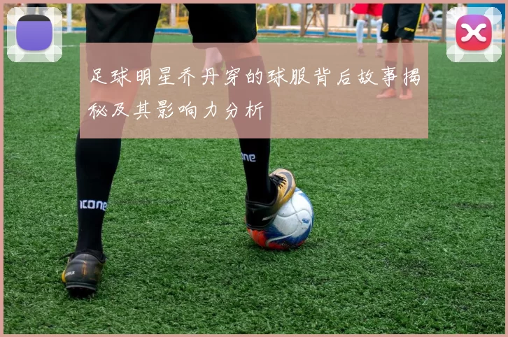 足球明星乔丹穿的球服背后故事揭秘及其影响力分析