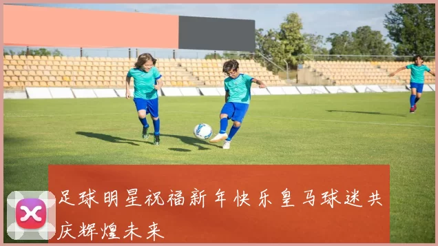 足球明星祝福新年快乐皇马球迷共庆辉煌未来