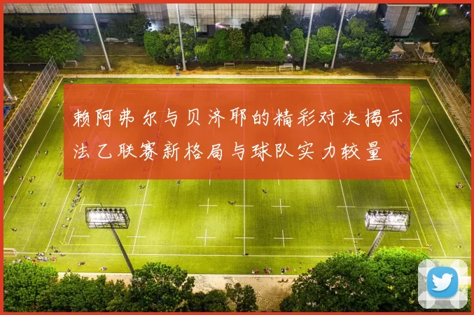 赖阿弗尔与贝济耶的精彩对决揭示法乙联赛新格局与球队实力较量
