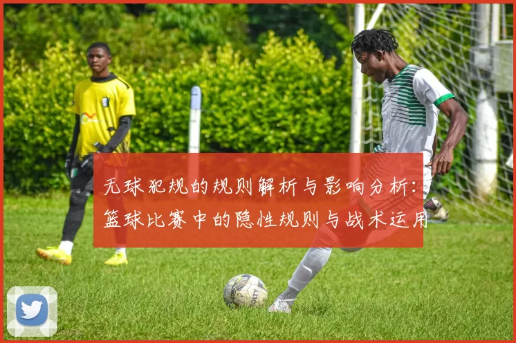 无球犯规的规则解析与影响分析：篮球比赛中的隐性规则与战术运用