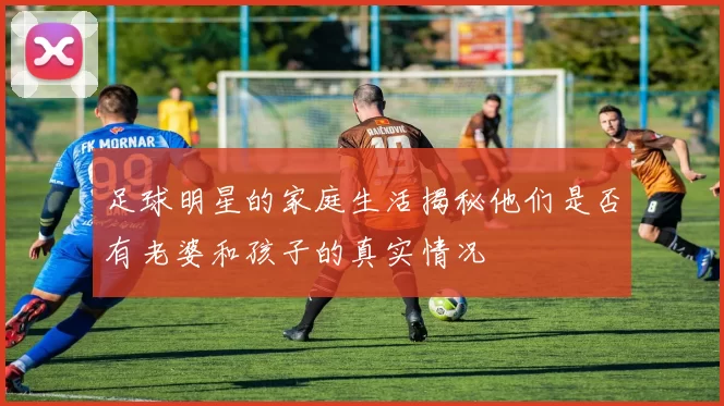 足球明星的家庭生活揭秘他们是否有老婆和孩子的真实情况