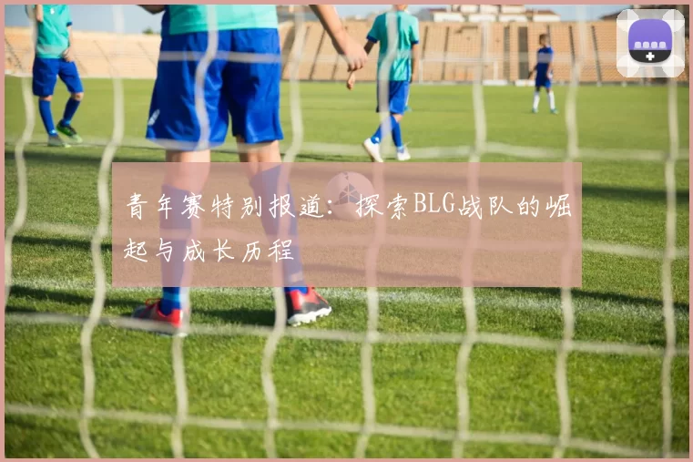 青年赛特别报道：探索BLG战队的崛起与成长历程