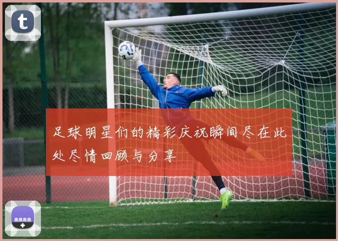 足球明星们的精彩庆祝瞬间尽在此处尽情回顾与分享
