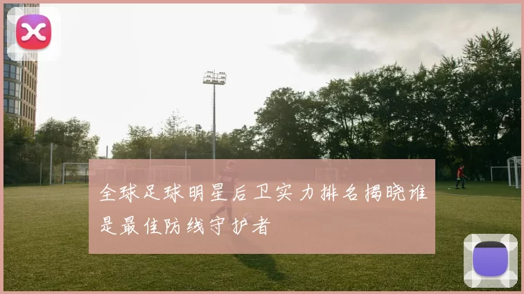全球足球明星后卫实力排名揭晓谁是最佳防线守护者