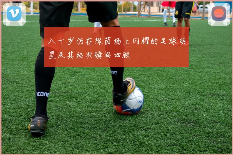 八十岁仍在绿茵场上闪耀的足球明星及其经典瞬间回顾