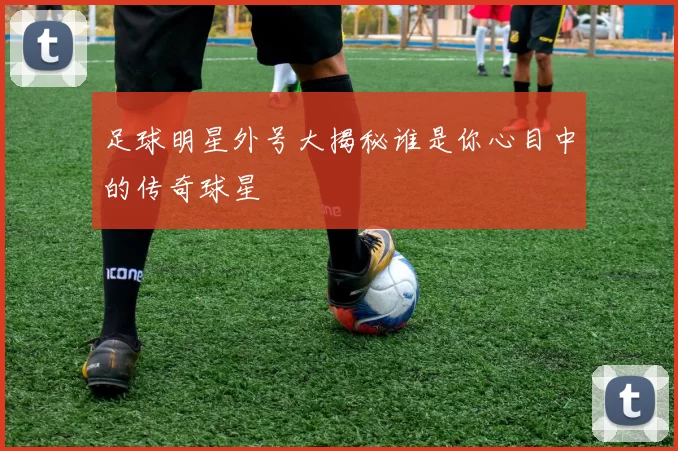 足球明星外号大揭秘谁是你心目中的传奇球星