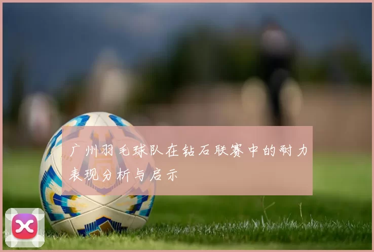 广州羽毛球队在钻石联赛中的耐力表现分析与启示