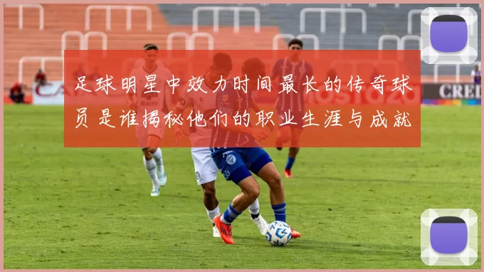 足球明星中效力时间最长的传奇球员是谁揭秘他们的职业生涯与成就