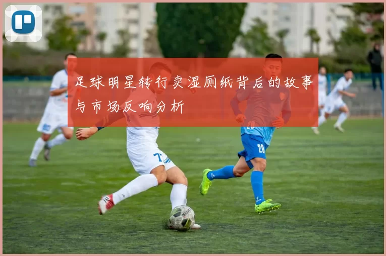 足球明星转行卖湿厕纸背后的故事与市场反响分析