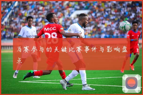 马赛参与的关键比赛事件与影响盘点