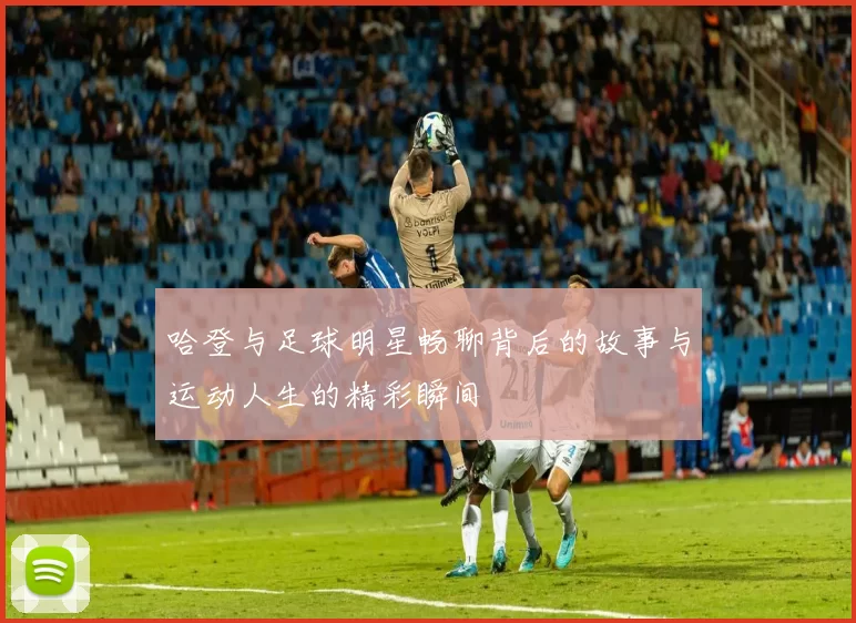 哈登与足球明星畅聊背后的故事与运动人生的精彩瞬间