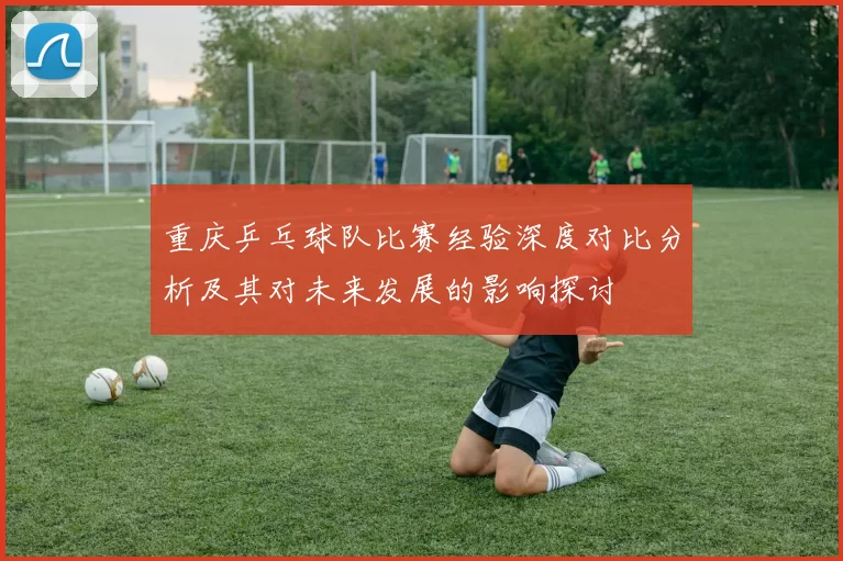 重庆乒乓球队比赛经验深度对比分析及其对未来发展的影响探讨