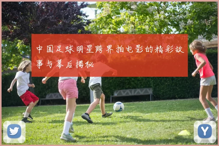 中国足球明星跨界拍电影的精彩故事与幕后揭秘
