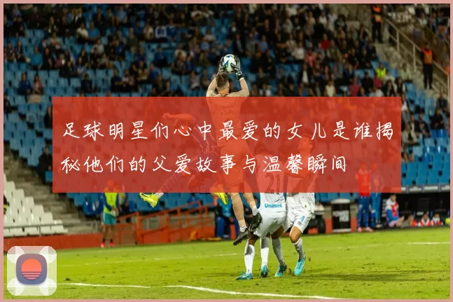 足球明星们心中最爱的女儿是谁揭秘他们的父爱故事与温馨瞬间