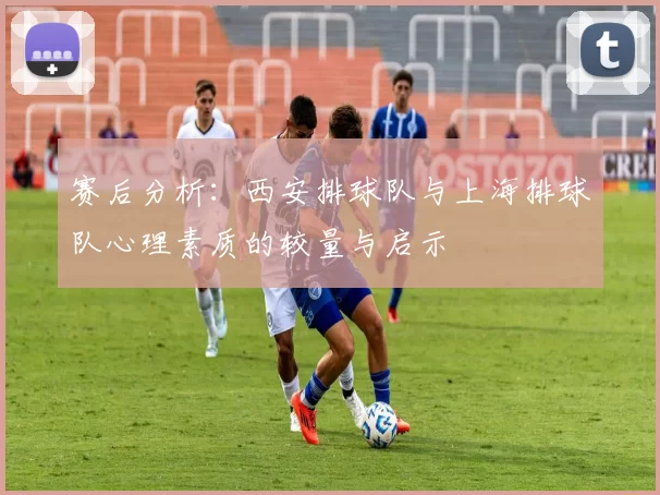 赛后分析：西安排球队与上海排球队心理素质的较量与启示